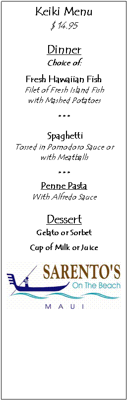 Text Box: Keiki Menu
$ 14.95

Dinner
Choice of:
Fresh Hawaiian Fish
Filet of Fresh Island Fish 
with Mashed Potatoes

* * *

 Spaghetti
Tossed in Pomodoro Sauce or with Meatballs

* * *
Penne Pasta
With Alfredo Sauce

Dessert
Gelato or Sorbet
Cup of Milk or Juice

 
